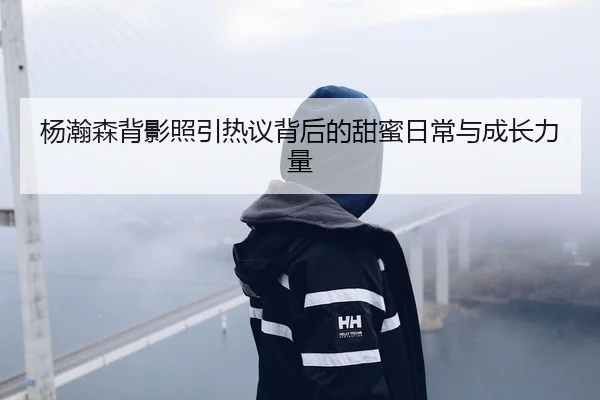 杨瀚森背影照引热议背后的甜蜜日常与成长力量